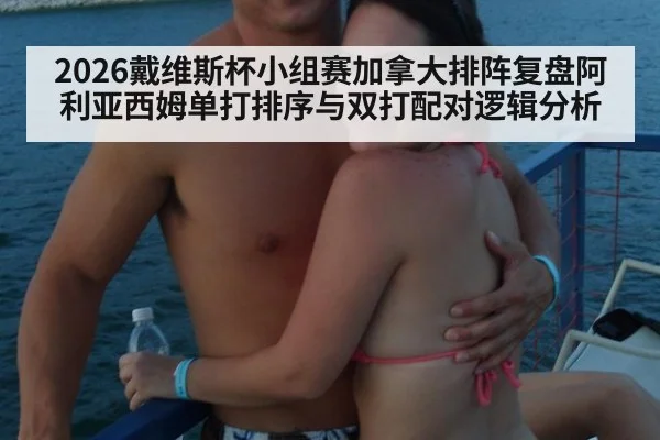 2026戴维斯杯小组赛加拿大排阵复盘阿利亚西姆单打排序与双打配对逻辑分析